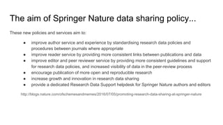 The aim of Springer Nature data sharing policy...
These new policies and services aim to:
● improve author service and experience by standardising research data policies and
procedures between journals where appropriate
● improve reader service by providing more consistent links between publications and data
● improve editor and peer reviewer service by providing more consistent guidelines and support
for research data policies, and increased visibility of data in the peer-review process
● encourage publication of more open and reproducible research
● increase growth and innovation in research data sharing
● provide a dedicated Research Data Support helpdesk for Springer Nature authors and editors
http://blogs.nature.com/ofschemesandmemes/2016/07/05/promoting-research-data-sharing-at-springer-nature
 