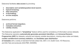 Dataverse facilitates data access by providing:
● descriptive and variable/question-level search;
● topical browsing;
● data extraction;
● re-formatting;
● on-line analysis
Dataverse performs:
● archival format migration;
● metadata extraction;
● validity checks;
The Dataverse application’s “templating” feature will be used for consistency of information across datasets.
The Dataverse repository automatically generates persistent identifiers, and Universal Numeric
Fingerprints (UNF) for datasets; extracts and indexes variable descriptions, missing-value codes and labels;
creates variable-level summary statistics; and facilitates open distribution
of metadata with a variety of standard formats (Data Cite, DDI v 2.5, Dublin Core, VO Resource,
and ISA-Tab) and protocols (OAI-PMH, SWORD)
 