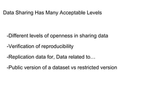 Data Sharing Has Many Acceptable Levels
-Different levels of openness in sharing data
-Verification of reproducibility
-Replication data for, Data related to…
-Public version of a dataset vs restricted version
 