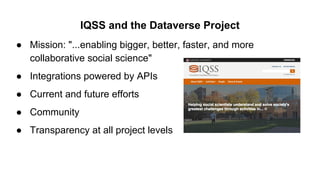 IQSS and the Dataverse Project
● Mission: "...enabling bigger, better, faster, and more
collaborative social science"
● Integrations powered by APIs
● Current and future efforts
● Community
● Transparency at all project levels
 