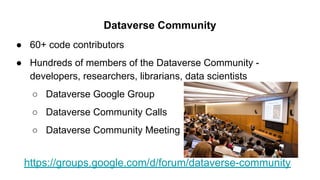 Dataverse Community
● 60+ code contributors
● Hundreds of members of the Dataverse Community -
developers, researchers, librarians, data scientists
○ Dataverse Google Group
○ Dataverse Community Calls
○ Dataverse Community Meeting
https://groups.google.com/d/forum/dataverse-community
 