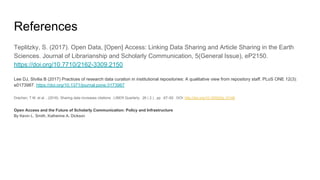 References
Teplitzky, S. (2017). Open Data, [Open] Access: Linking Data Sharing and Article Sharing in the Earth
Sciences. Journal of Librarianship and Scholarly Communication, 5(General Issue), eP2150.
https://doi.org/10.7710/2162-3309.2150
Lee DJ, Stvilia B (2017) Practices of research data curation in institutional repositories: A qualitative view from repository staff. PLoS ONE 12(3):
e0173987. https://doi.org/10.1371/journal.pone.0173987
Drachen, T.M. et al. , (2016). Sharing data increases citations . LIBER Quarterly . 26 ( 2 ) , pp . 67–82 . DOI: http://doi.org/10.18352/lq.10149
Open Access and the Future of Scholarly Communication: Policy and Infrastructure
By Kevin L. Smith, Katherine A. Dickson
 