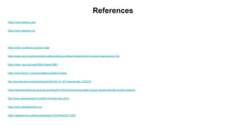 References
https://www.dataone.org/
https://www.datacite.org/
https://www.rd-alliance.org/open-data
https://www.oecd.org/sti/outlook/e-outlook/stipolicyprofiles/interactionsforinnovation/openscience.htm
https://www.nap.edu/read/5504/chapter/5#61
https://www.force11.org/group/fairgroup/fairprinciples
http://journals.plos.org/plosbiology/article?id=10.1371/journal.pbio.1002235
https://obamawhitehouse.archives.gov/blog/2013/02/22/expanding-public-access-results-federally-funded-research
http://www.righttoresearch.org/learn/whyoa/index.shtml
https://www.dartstatement.org/
https://datascience.codata.org/articles/10.5334/dsj-2017-009/
 