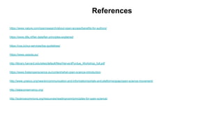 References
https://www.nature.com/openresearch/about-open-access/benefits-for-authors/
https://www.dtls.nl/fair-data/fair-principles-explained
https://cos.io/our-services/top-guidelines/
https://www.cessda.eu/
http://library.harvard.edu/sites/default/files/HarvardPurdue_Workshop_full.pdf
https://www.fosteropenscience.eu/content/what-open-science-introduction
http://www.unesco.org/new/en/communication-and-information/portals-and-platforms/goap/open-science-movement/
http://dataconservancy.org/
http://sciencecommons.org/resources/readingroom/principles-for-open-science/
 