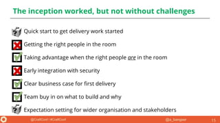 @a_bangser@CraftConf / #CraftConf
The inception worked, but not without challenges
● Quick start to get delivery work started
● Getting the right people in the room
● Taking advantage when the right people are in the room
● Early integration with security
● Clear business case for first delivery
● Team buy in on what to build and why
● Expectation setting for wider organisation and stakeholders
15
 