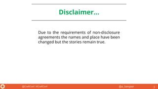 @a_bangser@CraftConf / #CraftConf
Disclaimer...
Due to the requirements of non-disclosure
agreements the names and place have been
changed but the stories remain true.
3
 