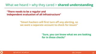 @a_bangser@CraftConf / #CraftConf
What we heard > why they cared > shared understanding
38
“There needs to be a regular and
independent evaluation of all infrastructure”
“Smart hackers will first turn off any alerting, so
we want a separate account to check for issues”
“Sure, you can know what we are looking
for in these checks”
 