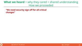 @a_bangser@CraftConf / #CraftConf 40
“We need security sign off for all critical
changes”
What we heard > why they cared > shared understanding
How we proceeded
 