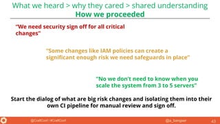 @a_bangser@CraftConf / #CraftConf 43
“We need security sign off for all critical
changes”
“Some changes like IAM policies can create a
significant enough risk we need safeguards in place”
“No we don’t need to know when you
scale the system from 3 to 5 servers”
Start the dialog of what are big risk changes and isolating them into their
own CI pipeline for manual review and sign off.
What we heard > why they cared > shared understanding
How we proceeded
 
