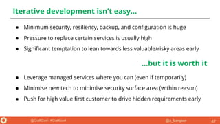 @a_bangser@CraftConf / #CraftConf
Iterative development isn’t easy...
● Minimum security, resiliency, backup, and configuration is huge
● Pressure to replace certain services is usually high
● Significant temptation to lean towards less valuable/risky areas early
47
...but it is worth it
● Leverage managed services where you can (even if temporarily)
● Minimise new tech to minimise security surface area (within reason)
● Push for high value first customer to drive hidden requirements early
 