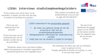 LISSA: interviews studieloopbaanbegeleiders
“Als studenten de cijfers zien zijn ze verbaasd,
maar nu geloven ze me.
Vroeger gebruikte ik intuïtie en ervaring, nu voel
ik me ook meer zeker.”
“Het is als een
leidraad door het
gesprek.”
“Ik kan praten over wat te doen na de
resultaten, in plaats van elke keer de data
te zoeken en bij elkaar te puzzelen.”
“Studenten weten soms niet waar te kijken
tijdens het gesprek en vermijden oogcontact. Het
dashboard geeft hen een mogelijke focus.”
“Een student veranderde zijn
studiemethode in juni en kan
nu zien dat het opbracht.”
LISSA ondersteunt het persoonlijk gesprek.
 de mate van gebruik hangt af van de
ervaring en stijl van de
studieloopbaanbegeleider
 datagebaseerde informatie ter ondersteuning
verhaal
 helpt pad van de student in beeld te brengen
“Ik kan focussen op het
individueel pad van de
student, eerder dan op
de pure feiten.”
“Nu kan ik het
dashboard de schuld
geven en me richten
op het samen zoeken
naar de volgende stap
die we kunnen
nemen.”
24
 