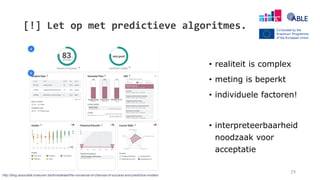 [!] Let op met predictieve algoritmes.
29
• realiteit is complex
• meting is beperkt
• individuele factoren!
• interpreteerbaarheid
noodzaak voor
acceptatie
http://blog.associatie.kuleuven.be/tinnedelaet/the-nonsense-of-chances-of-success-and-predictive-models/
 