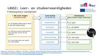 ~ 30 LASSI vragen
(verkorte versie)
LASSI: Leer- en studeervaardigheden
vb: Ik studeer alleen als er druk
is van een toets of test.
vb: Ik stel hoge eisen aan mezelf
voor mijn studies.
vb: Zelfs als ik goed voorbereid ben
voor een toets, voel ik me erg
ongerust.
ruwe scores
(5 van de 10)
CONCENTRATIE
MOTIVATIE
FAALANGST
TESTSTRATEGIËN
TIJDBEHEER
normscores
(start Vlaams Hoger Onderwijs)
vb: goed
vb: gemiddeld
vb: goed
vb: zeer goed
vb: zeer zwak
Pinxten, M., Van Soom, C., Peeters, C., De Laet, T., Langie, G., At-risk at the gate: prediction of study success of first-year science and engineering students in an
open-admission university in Flanders—any incremental validity of study strategies? Eur J Psychol Educ (2017).
readySTEMgo Erasmus+ project https://iiw.kuleuven.be/english/readystemgo
38
 Metacognitieve vaardigheden
 