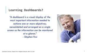 Learning Dashboards?
5Dashboard Confusion, Stephen Few, Intelligent Enterprise, March 20, 2004
“A dashboard is a visual display of the
most important information needed to
achieve one or more objectives;
consolidated and arranged on a single
screen so the information can be monitored
at a glance.”
- Stephen Few
 