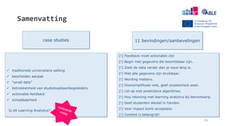Samenvatting
56
case studies 11 bevindingen/aanbevelingen
[!] Feedback moet actionable zijn
[!] Begin met gegevens die beschikbaar zijn.
[!] Zoek de data verder dan je neus lang is.
[!] Niet alle gegevens zijn bruikbaar.
[!] Wording matters.
[!] Oversimplificeer niet, geef onzekerheid weer.
[!] Let op met predictieve algoritmes.
[!] Hou rekening met learning analytics bij leerontwerp.
[!] Geef studenten sleutel in handen.
[!] Voor impact komt acceptatie.
[!] Context is belangrijk!
 traditionele universitaire setting
 bescheiden aanpak
 “small data”
 betrokkenheid van studieloopbaanbegeleiders
 actionable feedback
 schaalbaarheid
Is dit Learning Analytics?
 