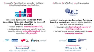 Successful Transition from secondary to higher
Education using Learning Analytics
enhance a successful transition from
secondary to higher education by means of
learning analytics
 design and build analytics dashboards,
 dashboards that go beyond identifying at-risk
students, allowing actionable feedback for all
students on a large scale.
Achieving Benefits from Learning Analytics
research strategies and practices for using
learning analytics to support students during
their first year at university
 developing the technological aspects of
learning analytics,
 focuses on how learning analytics can be used
to support students.
6
www.stela-project.eu
@STELA_project
2015-1-UK01-KA203-013767
www.ableproject.eu
@ABLE_project_eu
562167-EPP-1-2015-1-BE-EPPKA3-PI-FORWARD
 
