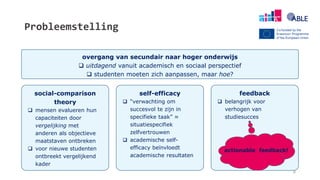 Probleemstelling
overgang van secundair naar hoger onderwijs
 uitdagend vanuit academisch en sociaal perspectief
 studenten moeten zich aanpassen, maar hoe?
social-comparison
theory
 mensen evalueren hun
capaciteiten door
vergelijking met
anderen als objectieve
maatstaven ontbreken
 voor nieuwe studenten
ontbreekt vergelijkend
kader
self-efficacy
 “verwachting om
succesvol te zijn in
specifieke taak” ≈
situatiespecifiek
zelfvertrouwen
 academische self-
efficacy beïnvloedt
academische resultaten
feedback
 belangrijk voor
verhogen van
studiesucces
actionable feedback!
8
 
