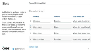 @dothewww
Slots
11
Add slots to a dialog node to
gather multiple pieces of
information from a user
within that node.
Slots collect information at
the users' pace. Details the
user provides upfront are
saved, and the service asks
only for the details they do
not.
 
