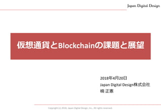 Copyright (c) 2018, Japan Digital Design, Inc., All rights reserved.
2018年4月20日
Japan Digital Design株式会社
楠 正憲
仮想通貨とBlockchainの課題と展望
 