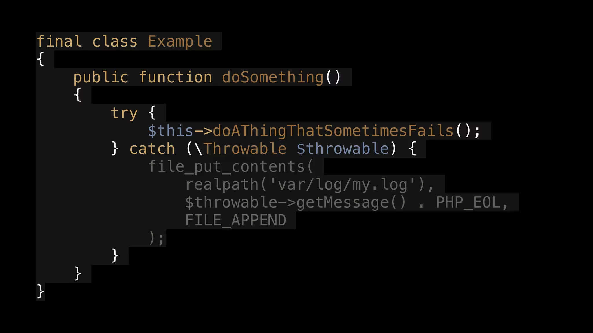 final class Example
{
public function doSomething()
{
try {
$this->doAThingThatSometimesFails();
} catch (Throwable $throwable) {
file_put_contents(
realpath('var/log/my.log'),
$throwable->getMessage() . PHP_EOL,
FILE_APPEND
);
}
}
}
 