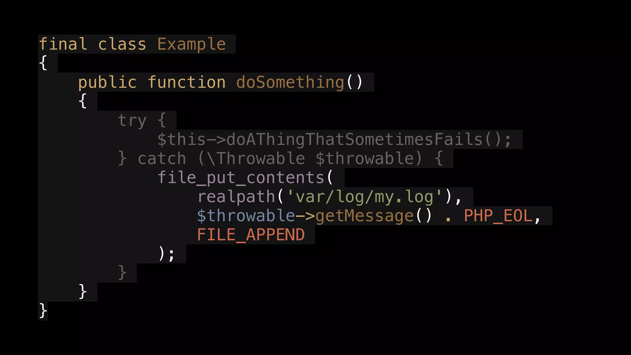 final class Example
{
public function doSomething()
{
try {
$this->doAThingThatSometimesFails();
} catch (Throwable $throwable) {
file_put_contents(
realpath('var/log/my.log'),
$throwable->getMessage() . PHP_EOL,
FILE_APPEND
);
}
}
}
 