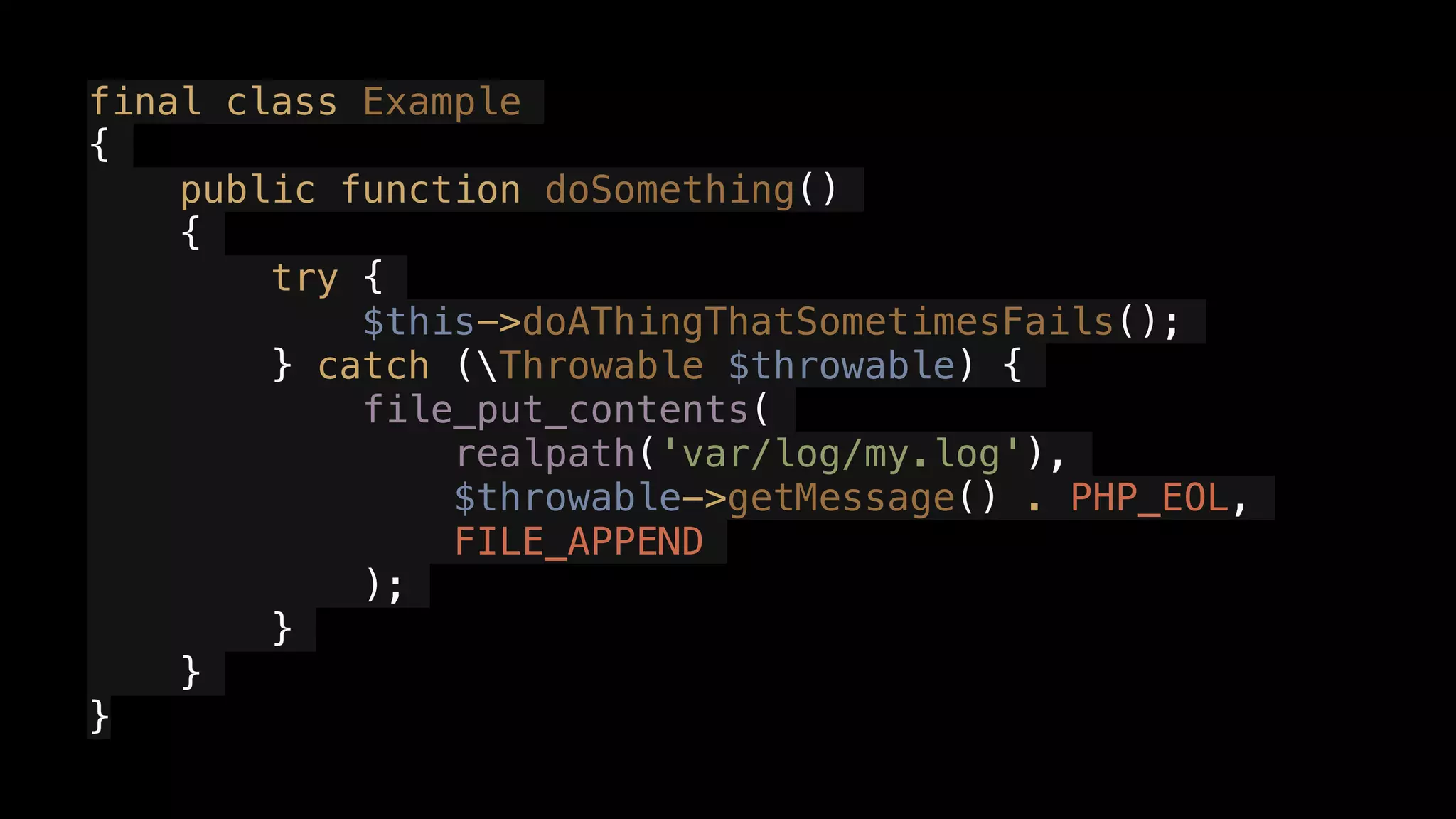 final class Example
{
public function doSomething()
{
try {
$this->doAThingThatSometimesFails();
} catch (Throwable $throwable) {
file_put_contents(
realpath('var/log/my.log'),
$throwable->getMessage() . PHP_EOL,
FILE_APPEND
);
}
}
}
 