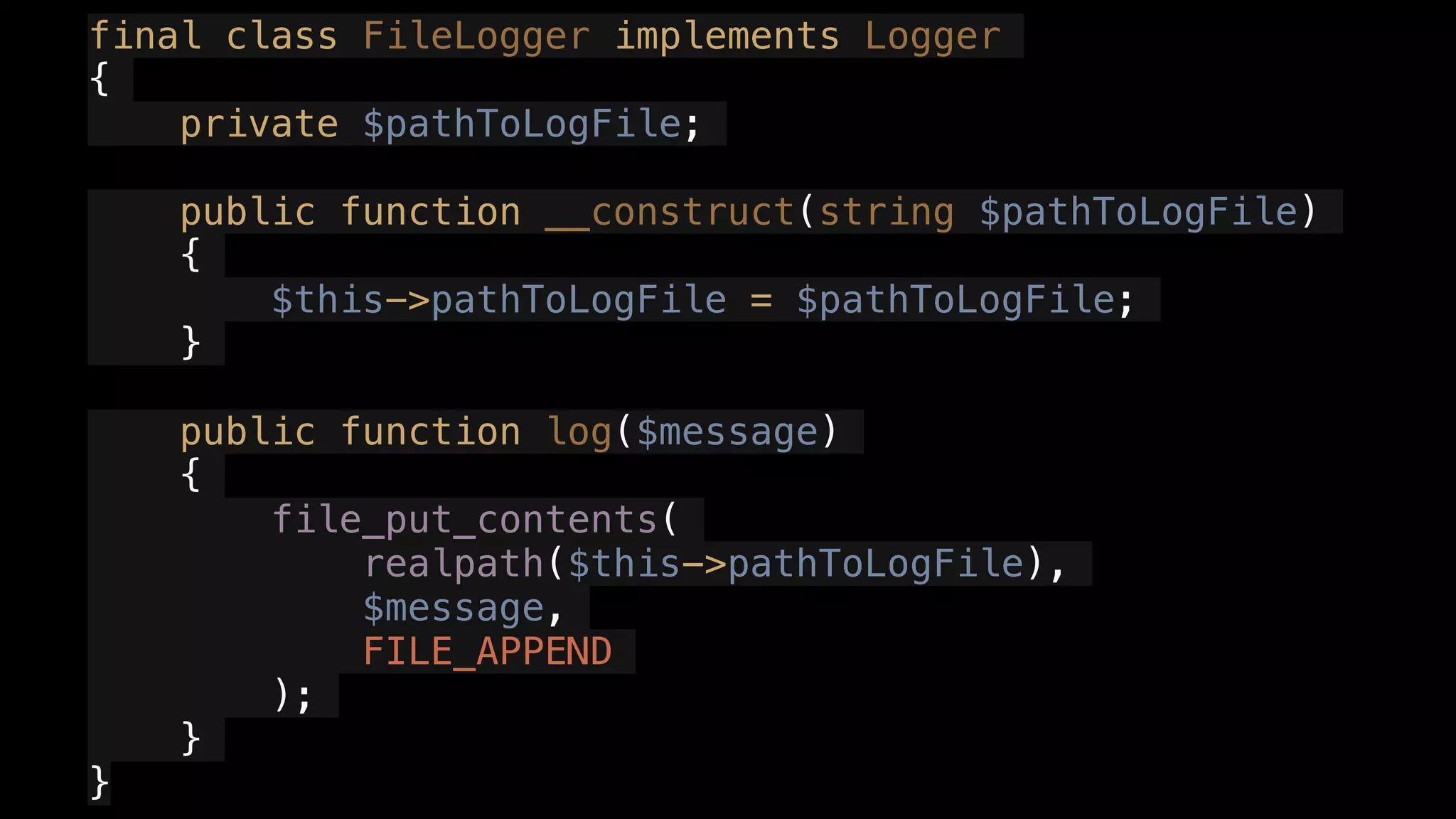 final class FileLogger implements Logger
{
private $pathToLogFile;
public function __construct(string $pathToLogFile)
{
$this->pathToLogFile = $pathToLogFile;
}
public function log($message)
{
file_put_contents(
realpath($this->pathToLogFile),
$message,
FILE_APPEND
);
}
}
 