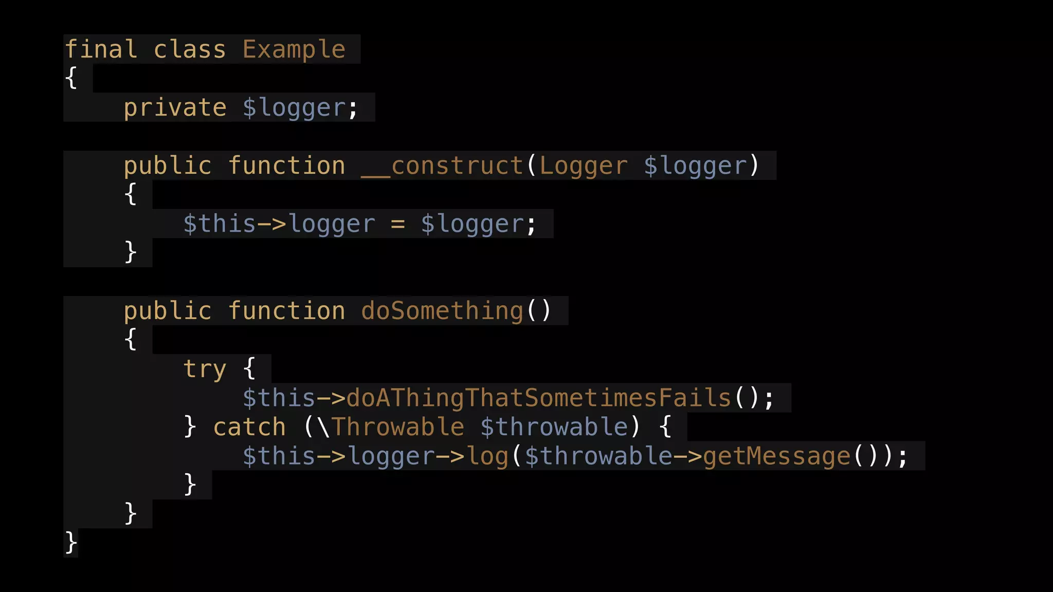final class Example
{
private $logger;
public function __construct(Logger $logger)
{
$this->logger = $logger;
}
public function doSomething()
{
try {
$this->doAThingThatSometimesFails();
} catch (Throwable $throwable) {
$this->logger->log($throwable->getMessage());
}
}
}
 