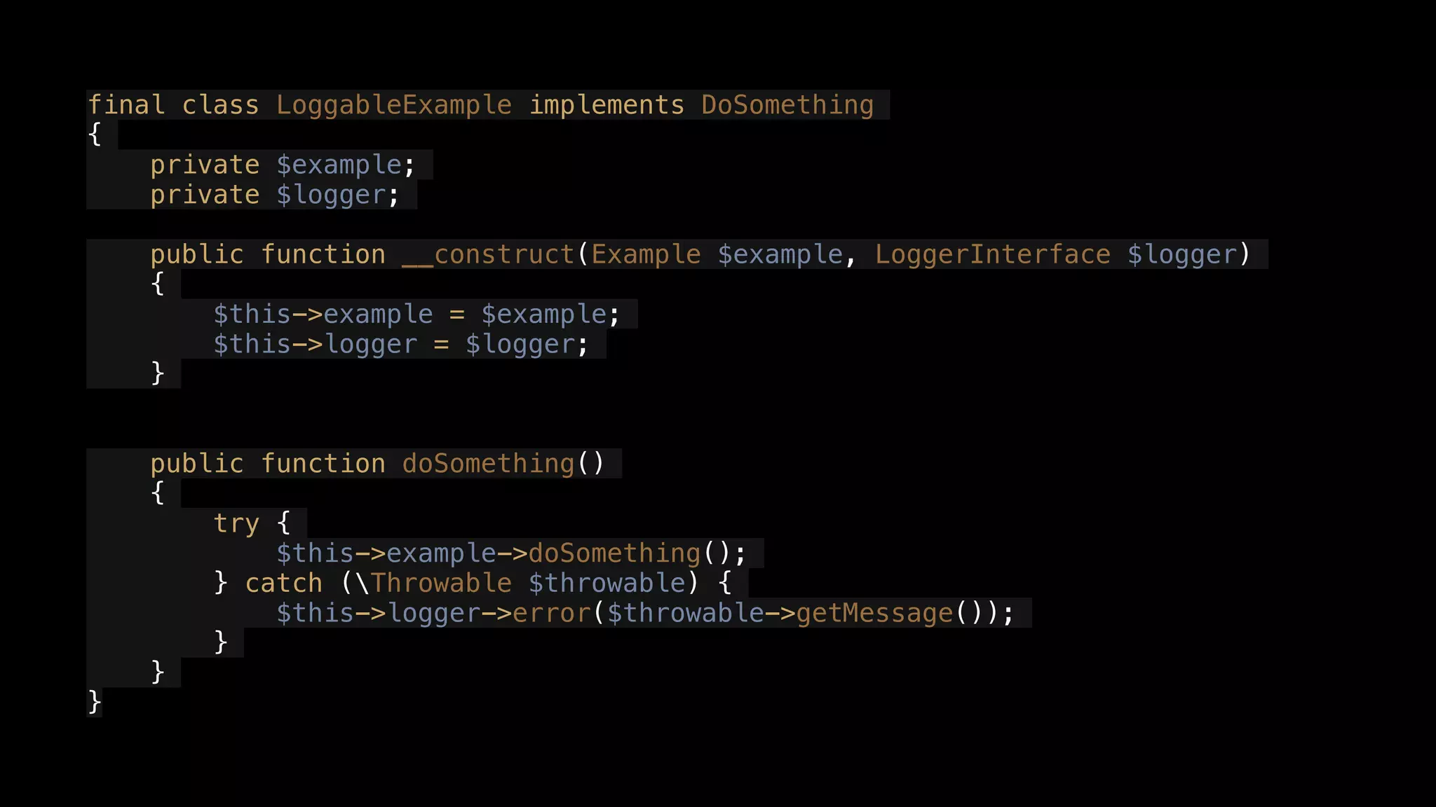 final class LoggableExample implements DoSomething
{
private $example;
private $logger;
public function __construct(Example $example, LoggerInterface $logger)
{
$this->example = $example;
$this->logger = $logger;
}
public function doSomething()
{
try {
$this->example->doSomething();
} catch (Throwable $throwable) {
$this->logger->error($throwable->getMessage());
}
}
}
 
