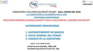 FRENJUBIESS
CORRUPCIÓN Y COLUSIÓN IESS-RECAPT-SOLNET (CALL CENTER DEL IESS)
LA CORRUPCIÓN ES SISTEMÁTICA EN EL IESS
IMPUNIDAD GARANTIZADA
PRESUNTOS SOBORNOS (COIMAS) DURANTE TODA LA EJECUCIÓN DEL CONTRATO IESS-RECAPT
QUITO, 15 DE MAYO DE 2018
Anibal Carrera Arboleda, MBA, MSc
Presidente Ejecutivo de Cronix Cia. Ltda.
AUTORIDADES DENUNCIADAS
1. SUPERINTENDENTE DE BANCOS
2. FISCAL GENERAL DEL ESTADO
3. CONSEJO DE LA JUDICATURA
 