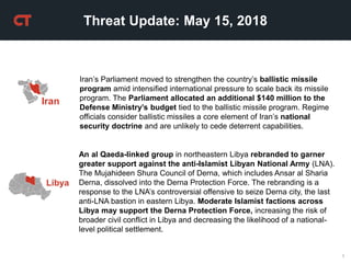 1
Threat Update: May 15, 2018
Iran’s Parliament moved to strengthen the country’s ballistic missile
program amid intensified international pressure to scale back its missile
program. The Parliament allocated an additional $140 million to the
Defense Ministry’s budget tied to the ballistic missile program. Regime
officials consider ballistic missiles a core element of Iran’s national
security doctrine and are unlikely to cede deterrent capabilities.
Iran
An al Qaeda-linked group in northeastern Libya rebranded to garner
greater support against the anti-Islamist Libyan National Army (LNA).
The Mujahideen Shura Council of Derna, which includes Ansar al Sharia
Derna, dissolved into the Derna Protection Force. The rebranding is a
response to the LNA’s controversial offensive to seize Derna city, the last
anti-LNA bastion in eastern Libya. Moderate Islamist factions across
Libya may support the Derna Protection Force, increasing the risk of
broader civil conflict in Libya and decreasing the likelihood of a national-
level political settlement.
Libya
 