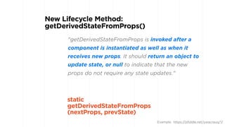 "getDerivedStateFromProps is invoked after a
component is instantiated as well as when it
receives new props. It should return an object to
update state, or null to indicate that the new
props do not require any state updates."
New Lifecycle Method:
getDerivedStateFromProps() 
static
getDerivedStateFromProps 
(nextProps, prevState)
Example: https://jsfiddle.net/ywacrauq/1/
 