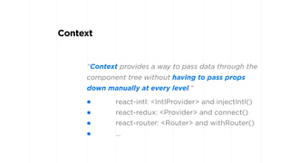 “Context provides a way to pass data through the
component tree without having to pass props
down manually at every level.”
Context
• react-intl: <IntlProvider> and injectIntl()
• react-redux: <Provider> and connect()
• react-router: <Router> and withRouter()
• …
 