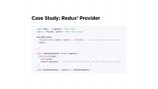 Case Study: Redux’ Provider
import React, { Component } from 'react';
import { Provider, connect } from 'react-redux';
ReactDOM.render(
<Provider store={store}><AppRoot /></Provider>, // places the store on the context
rootEl);
...
class _SomeSubComponent extends Component {
constructor(props) {
super(props);
console.log(props); // gets the store from context, and add store-things to props
}
}
const SomeSubComponent = connect(…)(_SomeSubComponent)
 