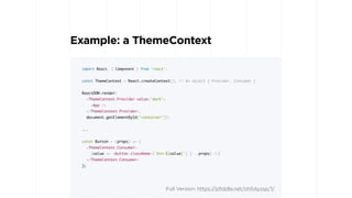 Example: a ThemeContext
import React, { Component } from 'react';
const ThemeContext = React.createContext(); // An object { Provider, Consumer }
ReactDOM.render(
<ThemeContext.Provider value='dark'>
<App />
</ThemeContext.Provider>,
document.getElementById('container'));
...
const Button = (props) => (
<ThemeContext.Consumer>
{value => <button className={`btn-${value}`} {...props} />}
</ThemeContext.Consumer>
);
Full Version: https://jsfiddle.net/oh5dyzsp/1/
 