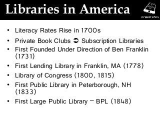 Libraries in America
• Literacy Rates Rise in 1700s
• Private Book Clubs  Subscription Libraries
• First Founded Under Direction of Ben Franklin
(1731)
• First Lending Library in Franklin, MA (1778)
• Library of Congress (1800, 1815)
• First Public Library in Peterborough, NH
(1833)
• First Large Public Library – BPL (1848)
 