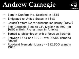 Andrew Carnegie
• Born in Dunfermline, Scotland in 1835
• Emigrated to United States in 1848
• Couldn’t afford $2 for subscription library (1852)
• Sold Carnegie Steel to J.P. Morgan in 1901 for
$480 million. Richest man in America
• Turned to philanthropy with a focus on libraries
• Between 1883 and 1929, over 2,500 libraries
funded
• Rockland Memorial Library -- $12,500 grant in
1902
 