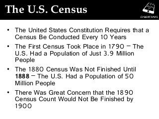 The U.S. Census
• The United States Constitution Requires that a
Census Be Conducted Every 10 Years
• The First Census Took Place in 1790 – The
U.S. Had a Population of Just 3.9 Million
People
• The 1880 Census Was Not Finished Until
1888 – The U.S. Had a Population of 50
Million People
• There Was Great Concern that the 1890
Census Count Would Not Be Finished by
1900
 
