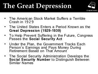 The Great Depression
• The American Stock Market Suffers a Terrible
Crash in 1929
• The United States Enters a Period Known as the
Great Depression (1929-1939)
• To Help Prevent Suffering in the Future, Congress
Passes the Social Security Act
• Under the Plan, the Government Tracks Each
Person’s Earnings and Pays Money During
Retirement Based on That Amount
• The Social Security Administration Develops the
Social Security Number to Distinguish Between
Similar Names
 