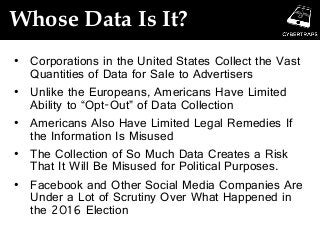 Whose Data Is It?
• Corporations in the United States Collect the Vast
Quantities of Data for Sale to Advertisers
• Unlike the Europeans, Americans Have Limited
Ability to “Opt-Out” of Data Collection
• Americans Also Have Limited Legal Remedies If
the Information Is Misused
• The Collection of So Much Data Creates a Risk
That It Will Be Misused for Political Purposes.
• Facebook and Other Social Media Companies Are
Under a Lot of Scrutiny Over What Happened in
the 2016 Election
 