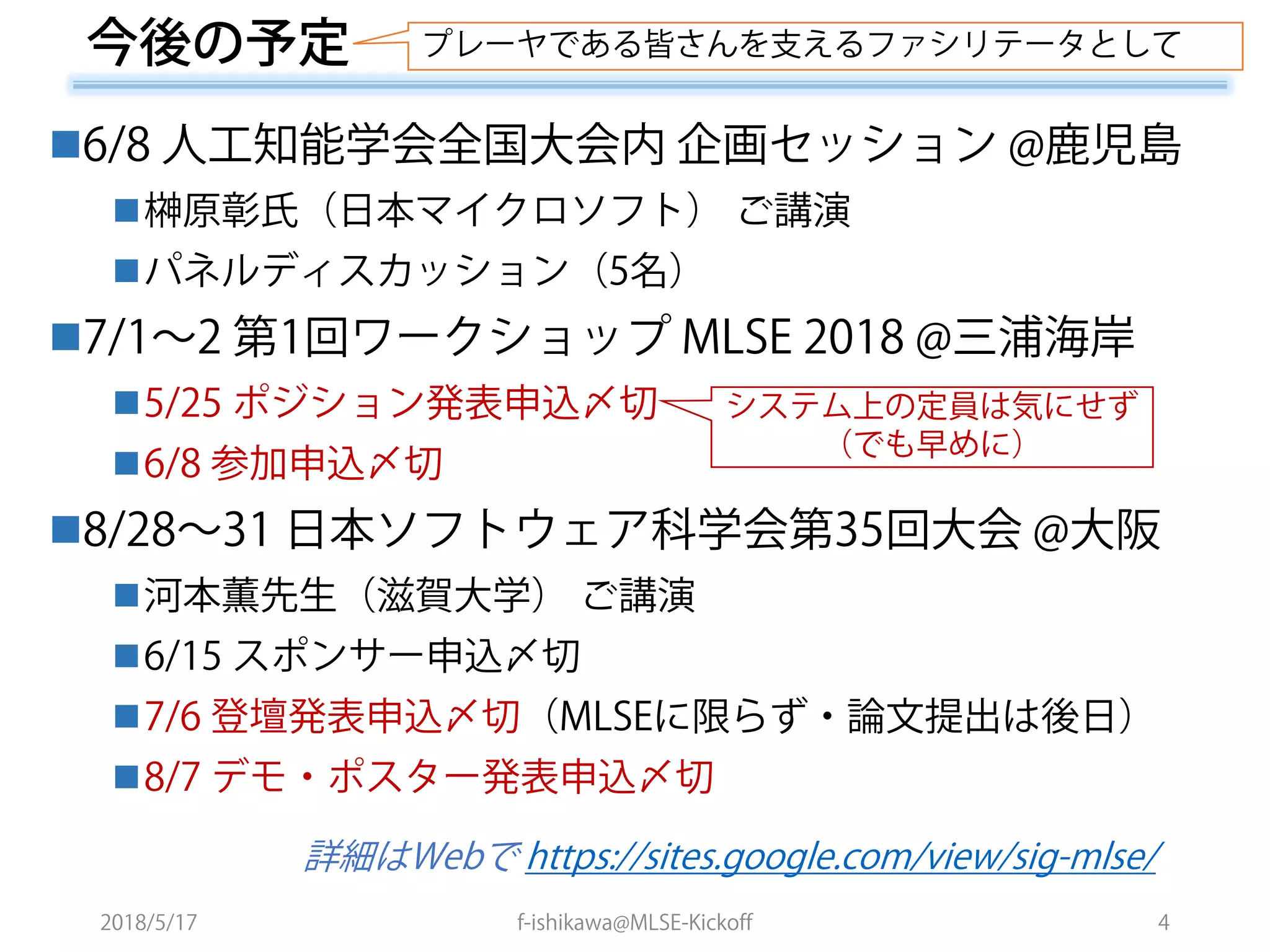 2018/5/17 f-ishikawa@MLSE-Kickoff 4
6/8 人工知能学会全国大会内 企画セッション @鹿児島
榊原彰氏（日本マイクロソフト） ご講演
パネルディスカッション（5名）
7/1～2 第1回ワークショップ MLSE 2018 @三浦海岸
5/25 ポジション発表申込〆切
6/8 参加申込〆切
8/28～31 日本ソフトウェア科学会第35回大会 @大阪
河本薫先生（滋賀大学） ご講演
6/15 スポンサー申込〆切
7/6 登壇発表申込〆切（MLSEに限らず・論文提出は後日）
8/7 デモ・ポスター発表申込〆切
詳細はWebで https://sites.google.com/view/sig-mlse/
今後の予定 プレーヤである皆さんを支えるファシリテータとして
システム上の定員は気にせず
（でも早めに）
 