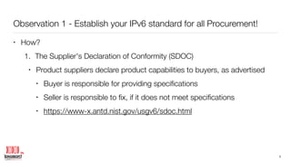 Observation 1 - Establish your IPv6 standard for all Procurement!
• How?
1. The Supplier's Declaration of Conformity (SDOC)
• Product suppliers declare product capabilities to buyers, as advertised
• Buyer is responsible for providing speciﬁcations
• Seller is responsible to ﬁx, if it does not meet speciﬁcations
• https://www-x.antd.nist.gov/usgv6/sdoc.html
5
 