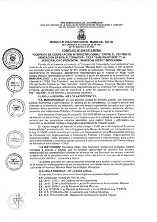 "AÑO INTERNACIONAL DE LOS CAMÉLIDOS"
"2018 -2027 DECENIO DE LA IGUALDAD DE OPORTUNIDADES PARA MUJERES Y HOMBRES"
"AÑO DEL DIÁLOGO Y LA RECONCILIACION NACIONAL"
MUNICIPALIDAD PROVINCIAL MARISCAL NIETO
LEY ORGANICA N° 27972 DEL 26-05-2003
LEY N° 8230 DEL 03-04-1936
CONVENIO N° 004-2018-MPMN
"CONVENIO DE COOPERACIÓN INTERINSTITUCIONAL" ENTRE EL CENTRO DE
EDUCACION BASICA ALTERNATIVA - CEBA "SAN FRANCISCO" Y LA
MUNICIPALIDAD PROVINCIAL "MARISCAL NIETO"- MOQUEGUA
Conste por el presente documento, el "Convenio de Cooperación Interinstitucional" que
celebran de una parte la Municipalidad Provincial "Mariscal Nieto" con RUC N° 20154469941,
con domicilio legal en Calle Ancash N° 275, Distrito de Moquegua, Provincia "Mariscal Nieto",
Departamento de Moquegua, debidamente Representado por el Alcalde Dr. Hugo Isaías
Quispe Mamani, Identificado con DNI N° 02448030, a quien en adelante se le denominará "LA
MUNICIPALIDAD" y de la otra parte la Institución Educativa Centro de Educación Básica
Alternativa - CEBA "San Francisco", con domicilio legal en la Avenida Daniel Becerra Ocampo
S/N del Centro Poblado de "San Francisco", Distrito de Moquegua, Provincia "Mariscal Nieto",
Departamento de Moquegua, debidamente Representada por su Directora Prof. Isabel Ordóñez
Enríquez, identificada con DNI N° 00494739, a quien en adelante se le denominará "LA
INSTITUCIÓN", en los términos y condiciones siguientes:
CLÁUSULA PRIMERA.- DE LOS ANTECEDENTES:
"LA MUNICIPALIDAD" es una persona jurídica de derecho público, con autonomía
política, económica y administrativa en asuntos de su competencia. Su objetivo central está
orientado a la promoción del desarrollo, para ello deberá implementar proyectos que logren el
bienestar socio económico de los vecinos de su jurisdicción; asimismo, establece alianzas,
convenios con Instituciones Públicas y Privadas que contribuyan a mejorar su intervención.
Que, mediante Ordenanza Municipal N° 005-2009-MPMN fue creado el "Centro Integral
de Atención al adulto Mayor", que tiene como objetivo mejorar la calidad de vida a través de un
servicio que les proporcione espacios saludables para realizar tareas y actividades que
refuercen su capacidad creativa e imaginativa garantizando la inclusión social.
El "Centro Integral de Atención al adulto Mayor - CIAM de la Municipalidad Provincial
Mariscal Nieto" en coordinación con la Subgerencia de Desarrollo Social y en concordancia con
la Ley N° 30490, podrán suscribir en nombre y en Representación de la Municipalidad todo tipo
de Convenios con Organizaciones e Instituciones Públicas y Privadas, Organizaciones No
Gubernamentales - ONG, Entidades y Cooperativas Nacionales e Internacionales, para que en
forma desinteresada y voluntaria apoyen acciones a favor de los beneficios del "Centro Integral
de Atención al adulto Mayor - CIAM".
"LA INSTITUCION" Educativa CEBA "San Francisco" brinda una formación integral,
orientada a jóvenes y adultos que no tuvieron oportunidad de culminar sus estudios,
fortaleciendo sus competencias laborales en el marco de una Educación en valores, orientado
al desarrollo de la conciencia ética, con la visión crítica del entorno, que permita al educando
una formación científico, humanista y laboral.
Las partes coinciden en realizar acciones conjuntas para ampliar y mejorar la cobertura
de la formación profesional técnica de los estudiantes con calidad dentro del ámbito geográfico
cultural de la Provincia "Mariscal Nieto" de la Región Moquegua.
CLÁUSULA SEGUNDA.- DE LA BASE LEGAL:
El presente Convenio tiene como base legal las siguientes disposiciones:
2.1. Constitución Política del Perú de 1993.
2.2. Ley N° 27972 - Ley Orgánica de Municipalidades.
2.3. Ley N° 27444 y modificatorias - Ley del Procedimiento Administrativo General.
2.4. Ley N° 30490 - Ley de Personas Adultas Mayores.
2.5. Ley N° 28044 - Ley General de Educación y su modificatoria Ley N° 28123.
2.6. D.S. N° 006-2004-ED - Lineamientos de Política Educativa.
2.7. D.S. N° 013-2004-ED - Reglamento de Educación Básica Regular.
 