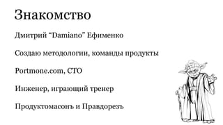 Дмитрий “Damiano” Ефименко
Создаю методологии, команды продукты
Portmone.com, CTO
Инженер, играющий тренер
Продуктомасонъ и Правдорезъ
Знакомство
 