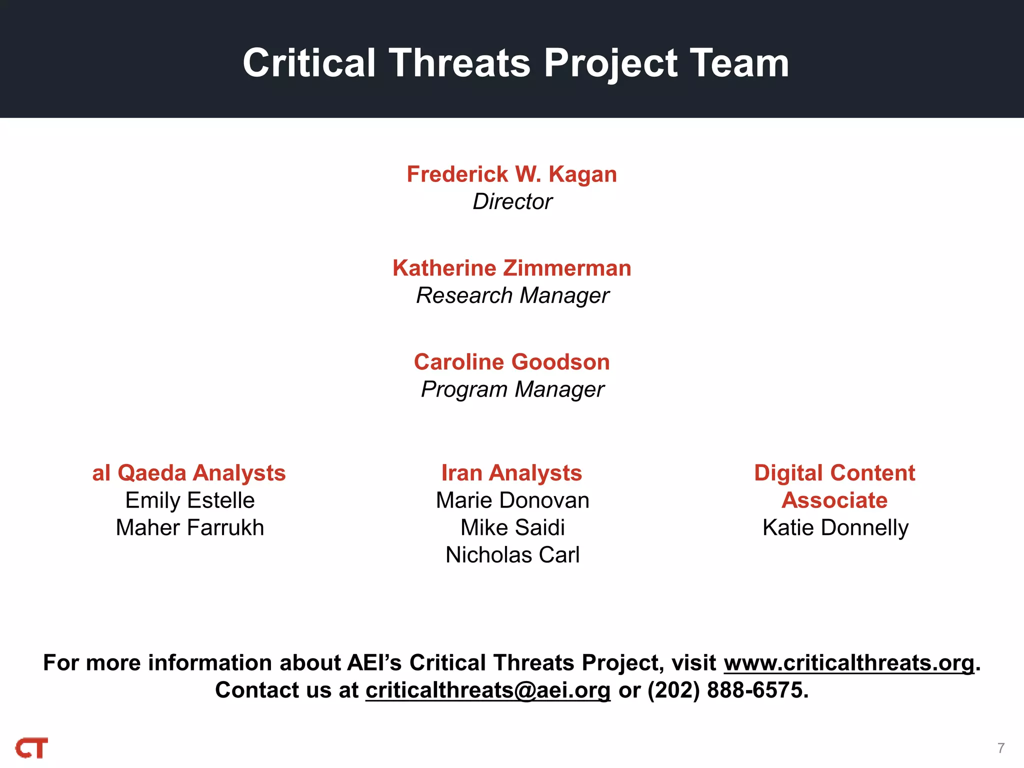 For more information about AEI’s Critical Threats Project, visit www.criticalthreats.org.
Contact us at criticalthreats@aei.org or (202) 888-6575.
Frederick W. Kagan
Director
Critical Threats Project Team
Katherine Zimmerman
Research Manager
Caroline Goodson
Program Manager
7
al Qaeda Analysts
Emily Estelle
Maher Farrukh
Iran Analysts
Marie Donovan
Mike Saidi
Nicholas Carl
Digital Content
Associate
Katie Donnelly
 