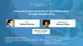 Interpreting your Qualitative & Quantitative Data
through Storyboarding
With:
Tristan Kromer
Moderated by:
Hannah Flynn
TO USE YOUR COMPUTER'S AUDIO:
When the webinar begins, you will be connected to audio using
your computer's microphone and speakers (VoIP). A headset is
recommended.
Webinar will begin:
12:30 pm, PDT
TO USE YOUR TELEPHONE:
If you prefer to use your phone, you must select "Use Telephone"
United States: +1 (415) 655-0052
Access Code: 500-297-454
Audio PIN: Shown after joining the webinar
--OR--
after joining the webinar and call in using the numbers below.
 