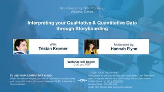 Interpreting your Qualitative & Quantitative Data
through Storyboarding
Tristan Kromer Hannah Flynn
With: Moderated by:
TO USE YOUR COMPUTER'S AUDIO:
When the webinar begins, you will be connected to audio using
your computer's microphone and speakers (VoIP). A headset is
recommended.
Webinar will begin:
12:30 pm, PDT
TO USE YOUR TELEPHONE:
If you prefer to use your phone, you must select "Use Telephone"
after joining the webinar and call in using the numbers below.
United States: +1 (415) 655-0052  
Access Code: 500-297-454 
Audio PIN: Shown after joining the webinar
--OR--
 
