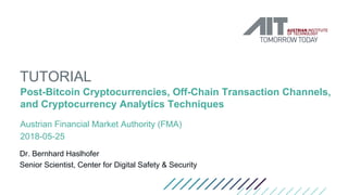 TUTORIAL
Post-Bitcoin Cryptocurrencies, Off-Chain Transaction Channels,
and Cryptocurrency Analytics Techniques
Austrian Financial Market Authority (FMA)
2018-05-25
Dr. Bernhard Haslhofer
Senior Scientist, Center for Digital Safety & Security
 
