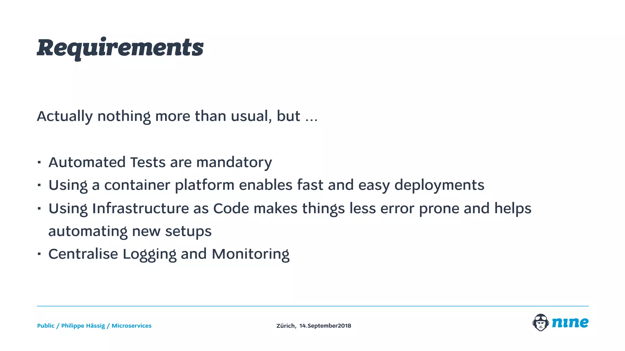Zürich,Public / Philippe Hässig / Microservices 14.September2018
Requirements
Actually nothing more than usual, but ...
• Automated Tests are mandatory
• Using a container platform enables fast and easy deployments
• Using Infrastructure as Code makes things less error prone and helps
automating new setups
• Centralise Logging and Monitoring
 