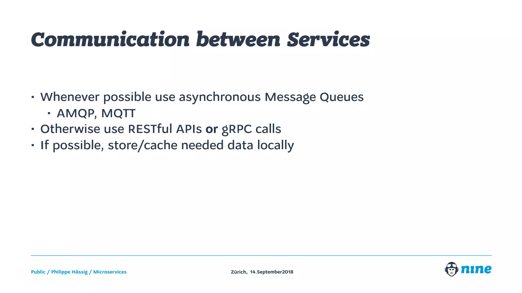 Zürich,Public / Philippe Hässig / Microservices 14.September2018
Communication between Services
• Whenever possible use asynchronous Message Queues
• AMQP, MQTT
• Otherwise use RESTful APIs or gRPC calls
• If possible, store/cache needed data locally
 